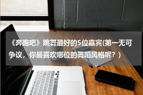 《奔跑吧》跳舞最好的5位嘉宾(第一无可争议，你最喜欢哪位的舞蹈风格呢？)
