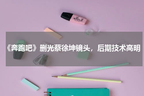 《奔跑吧》删光蔡徐坤镜头，后期技术高明