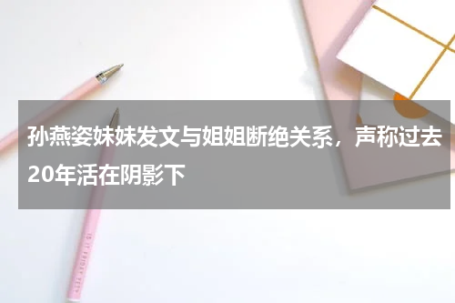 孙燕姿妹妹发文与姐姐断绝关系，声称过去20年活在阴影下
