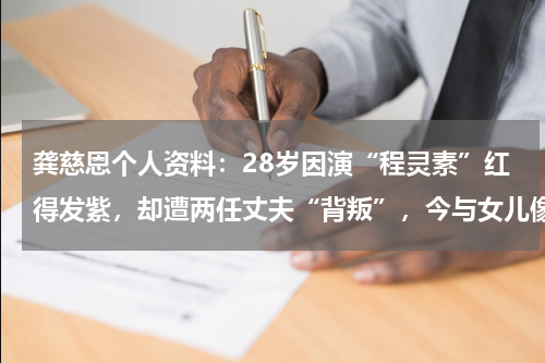 龚慈恩个人资料：28岁因演“程灵素”红得发紫，却遭两任丈夫“背叛”，今与女儿像姐妹！