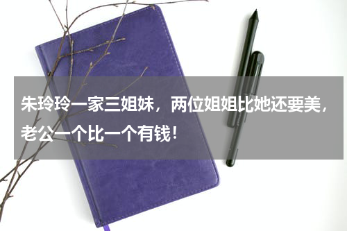 朱玲玲一家三姐妹，两位姐姐比她还要美，老公一个比一个有钱！