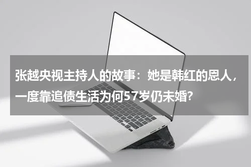 张越央视主持人的故事：她是韩红的恩人，一度靠追债生活为何57岁仍未婚？