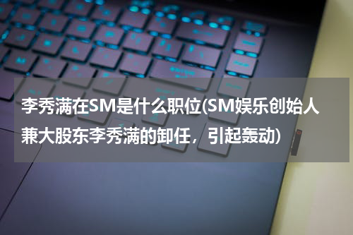 李秀满在SM是什么职位(SM娱乐创始人兼大股东李秀满的卸任，引起轰动)