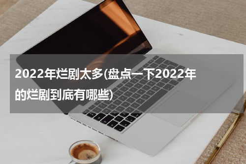 2022年烂剧太多(盘点一下2022年的烂剧到底有哪些)