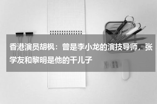 香港演员胡枫：曾是李小龙的演技导师，张学友和黎明是他的干儿子
