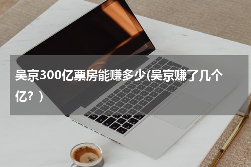 吴京300亿票房能赚多少(吴京赚了几个亿？)