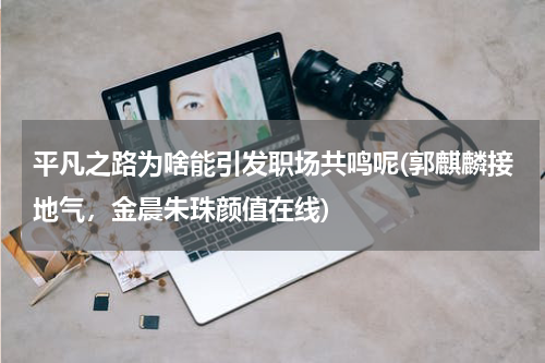 平凡之路为啥能引发职场共鸣呢(郭麒麟接地气，金晨朱珠颜值在线)