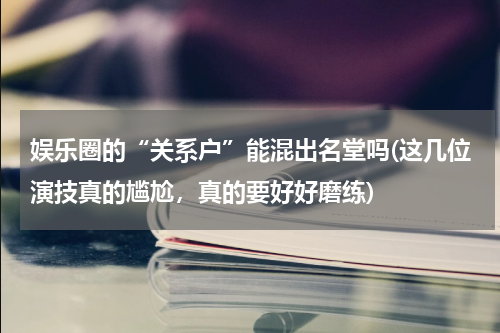 娱乐圈的“关系户”能混出名堂吗(这几位演技真的尴尬，真的要好好磨练)