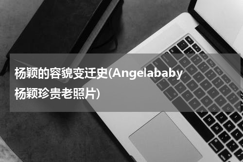 杨颖的容貌变迁史(Angelababy杨颖珍贵老照片)