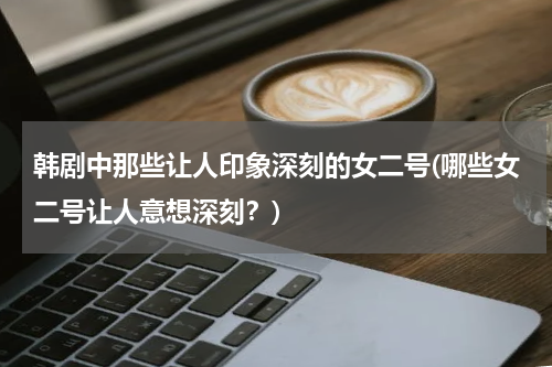 韩剧中那些让人印象深刻的女二号(哪些女二号让人意想深刻？)