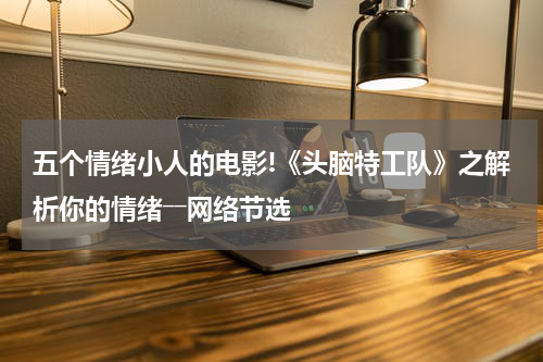 五个情绪小人的电影!《头脑特工队》之解析你的情绪――网络节选