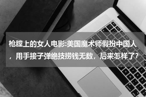 枪膛上的女人电影:美国魔术师假扮中国人，用手接子弹绝技捞钱无数，后来怎样了？