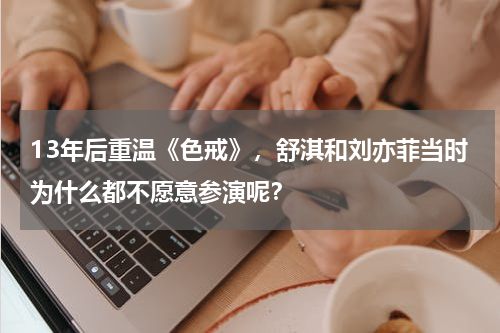 13年后重温《色戒》，舒淇和刘亦菲当时为什么都不愿意参演呢？