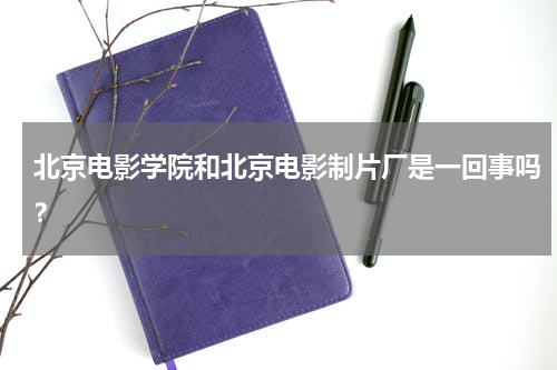 北京电影学院和北京电影制片厂是一回事吗？